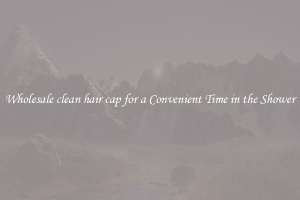 Wholesale clean hair cap for a Convenient Time in the Shower