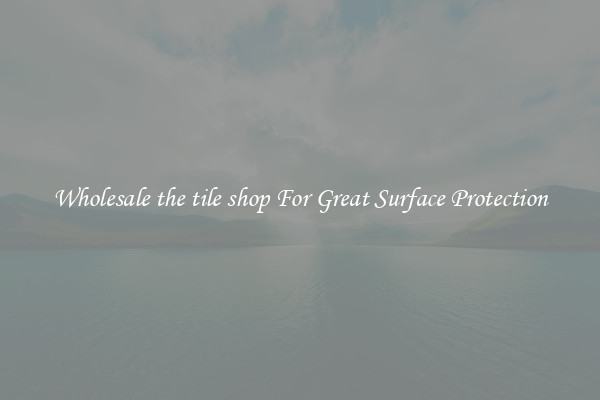 Wholesale the tile shop For Great Surface Protection